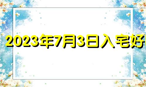 2023年7月3日入宅好吗? 2023年7月几日