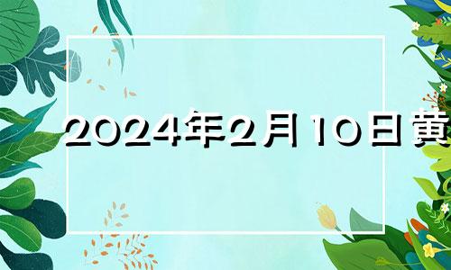 2024年2月10日黄历 2024年2月10日属什么生肖