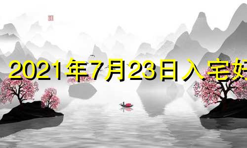 2021年7月23日入宅好吗 2021年7月23日搬家入宅黄道吉日