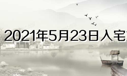 2021年5月23日入宅好吗 2023年5月黄道吉日一览表