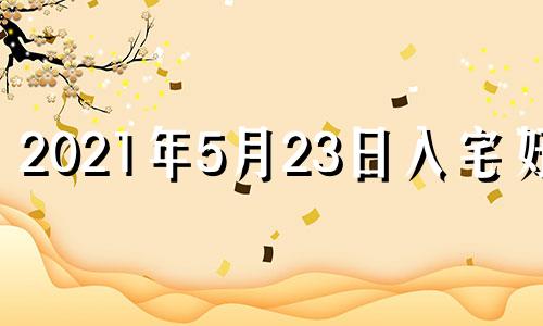 2021年5月23日入宅好吗 2023年5月吉日