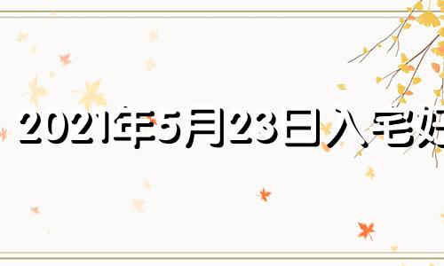 2021年5月23日入宅好吗 2023年5月搬家