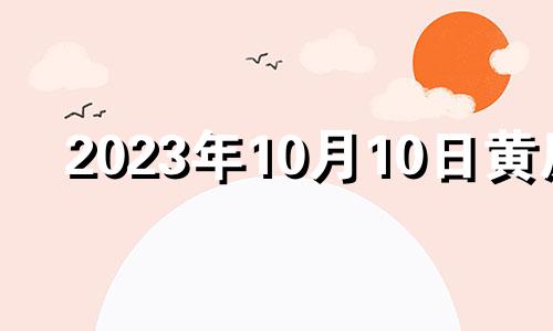 2023年10月10日黄历 黄历2023年10月黄道吉日查询