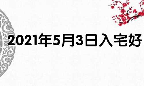 2021年5月3日入宅好吗 2021年5月3日入宅最旺日子