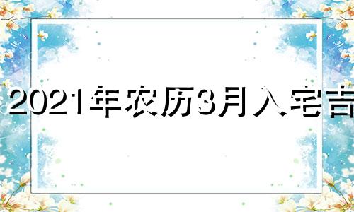 2021年农历3月入宅吉日 2021年农历三月搬家入宅吉日