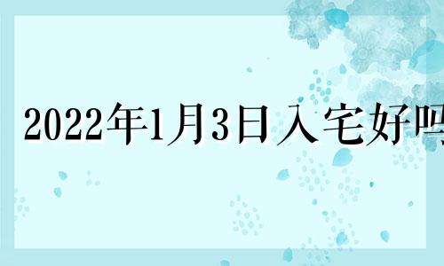 2022年1月3日入宅好吗 2022年1月3号适合搬家吗