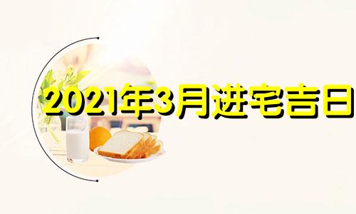 2021年3月进宅吉日 2022年3月入宅最旺日子