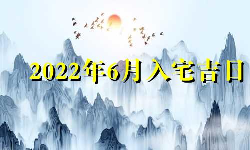 2022年6月入宅吉日 2021年6月入宅最吉利好日子