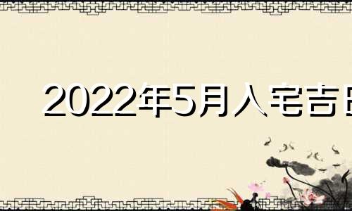 2022年5月入宅吉日 2021年5月入宅最吉利好日子