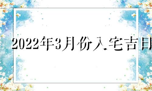 2022年3月份入宅吉日 2021年3月入宅最吉利好日