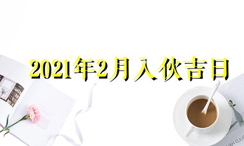 2021年2月入伙吉日 2022年2月入宅最吉利好日子