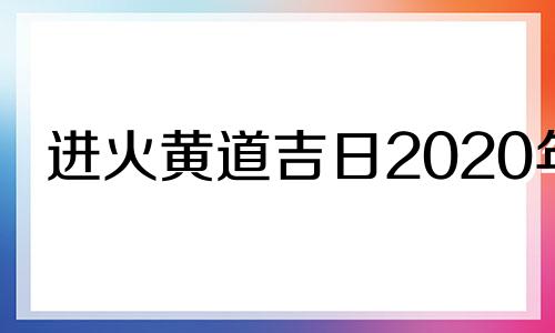 进火黄道吉日2020年 2021年进火吉日老黄历