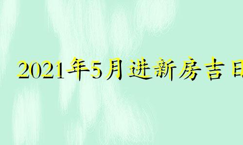 2021年5月进新房吉日 2021年5月进新房