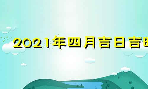 2021年四月吉日吉时 2021年4月吉日最好吉日