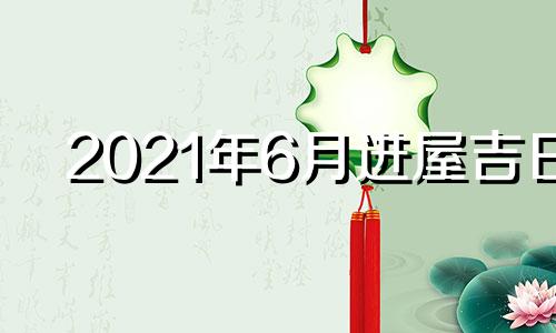 2021年6月进屋吉日 2021年6月进新房哪个日子最好