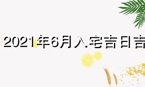 2021年6月入宅吉日吉时 2021年6月入宅吉时