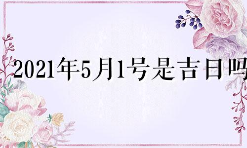 2021年5月1号是吉日吗 2021年5月1日好不好