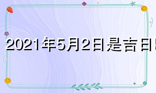 2021年5月2日是吉日吗? 2021年5月2日子好吗