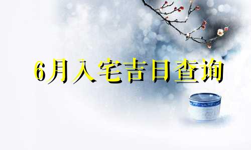 6月入宅吉日查询 2021年六月入宅最吉利好日子