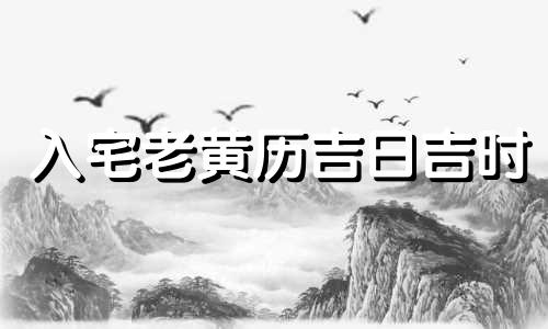 入宅老黄历吉日吉时 入宅老黄历吉日吉时2023