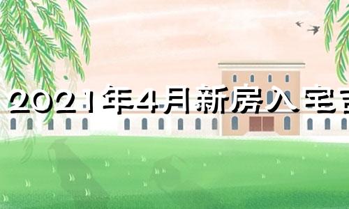 2021年4月新房入宅吉日 2021年4月入新宅黄道吉日