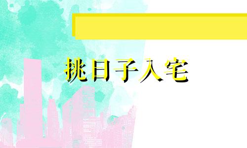 挑日子入宅 择日入宅吉日