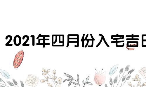 2021年四月份入宅吉日 2021年4月入宅最吉利的日子