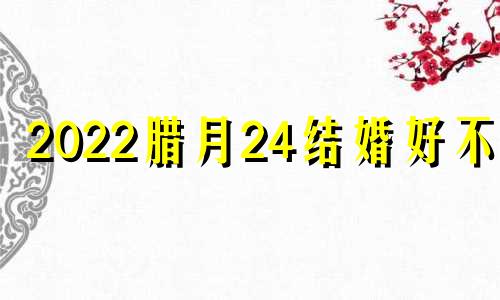 2022腊月24结婚好不好 2020年腊月24结婚这个日子好不好