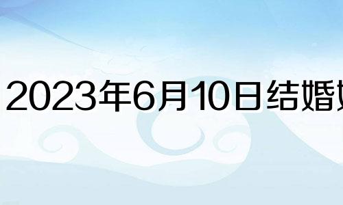 2023年6月10日结婚好吗? 2023年6月结婚吉日