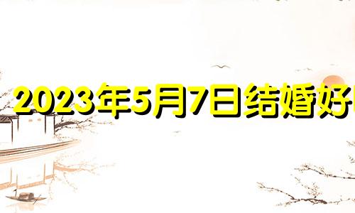 2023年5月7日结婚好吗? 2023年5月7日黄历