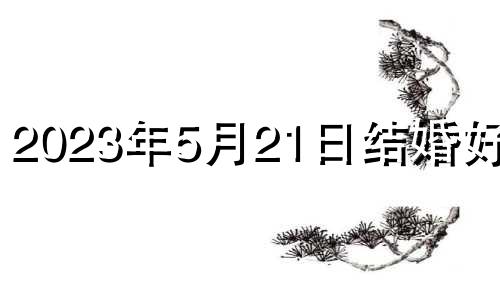 2023年5月21日结婚好吗? 2023年五月21号是黄道吉日吗