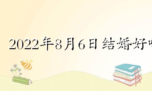 2022年8月6日结婚好吗 2021年8月6日结婚吉日吗