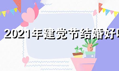 2021年建党节结婚好吗 2021年七一建党节结婚合适吗