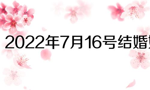 2022年7月16号结婚好吗 2021年7月16日结婚黄道吉日