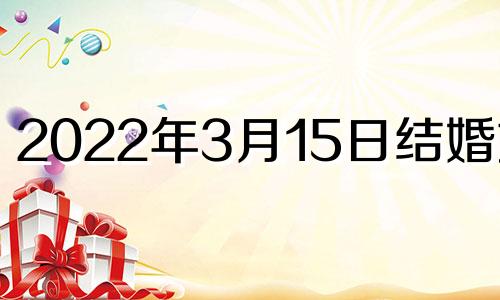 2022年3月15日结婚好吗 2021年3月15日结婚日子好不好