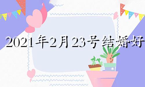 2021年2月23号结婚好吗 老黄历2021年2月23日结婚