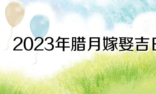 2023年腊月嫁娶吉日 为什么腊月不嫁女的多