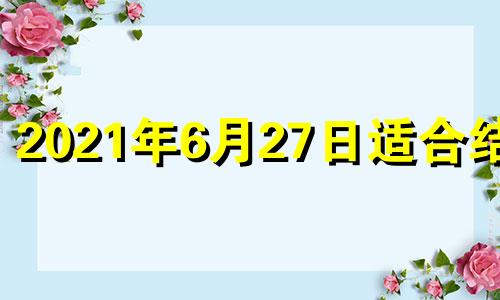 2021年6月27日适合结婚 今年6月27日适合结婚吗