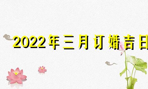 2022年三月订婚吉日 21年3月订婚黄道吉日