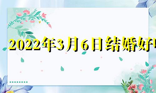 2022年3月6日结婚好吗 老黄历2022年3月6号结婚好吗