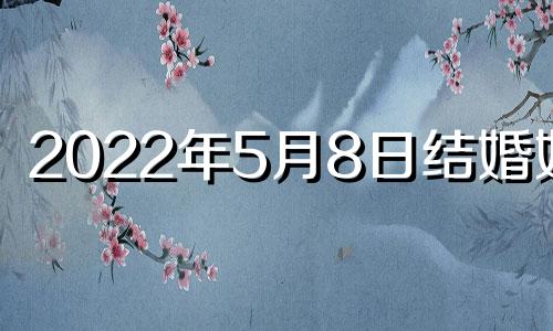 2022年5月8日结婚好吗 2022年5月8日结婚黄道吉日