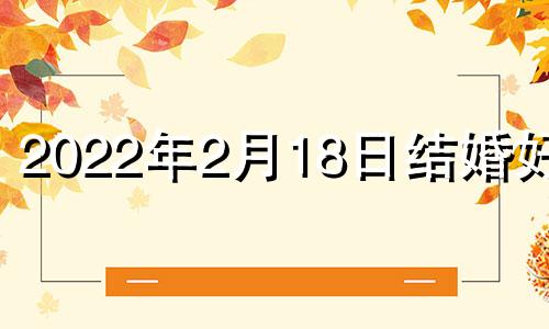 2022年2月18日结婚好吗 22年2月18结婚好吗