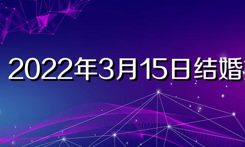 2022年3月15日结婚好吗 2021年3月15日结婚黄道吉日