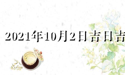 2021年10月2日吉日吉时 2021年10月2日是黄道吉日