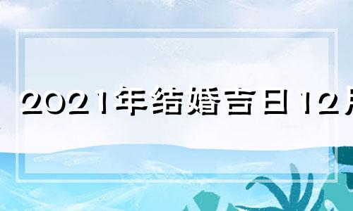 2021年结婚吉日12月份 2021年12月结婚黄道吉