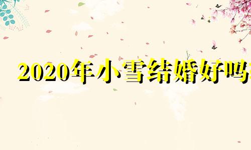 2020年小雪结婚好吗? 小雪节气适合结婚吗