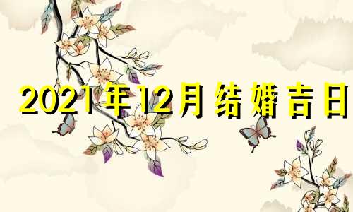 2021年12月结婚吉日表 2021年12月结婚黄道吉