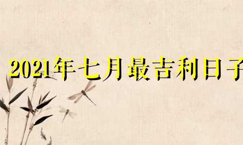 2021年七月最吉利日子 2021年7月最佳吉日期