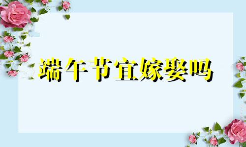 端午节宜嫁娶吗 2021年端午节易不易婚嫁