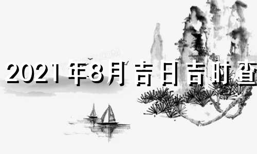 2021年8月吉日吉时查询 2021年8月吉日最好吉日